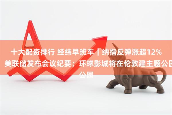 十大配资排行 经纬早班车｜纳指反弹涨超12%；美联储发布会议纪要；环球影城将在伦敦建主题公园