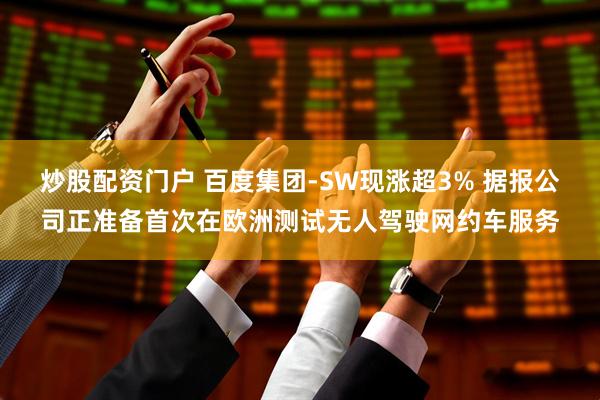 炒股配资门户 百度集团-SW现涨超3% 据报公司正准备首次在欧洲测试无人驾驶网约车服务