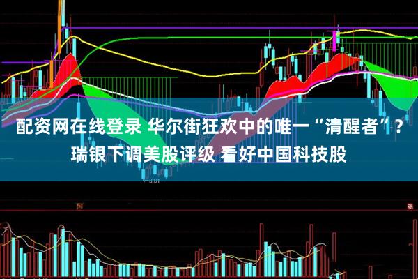 配资网在线登录 华尔街狂欢中的唯一“清醒者”？瑞银下调美股评级 看好中国科技股