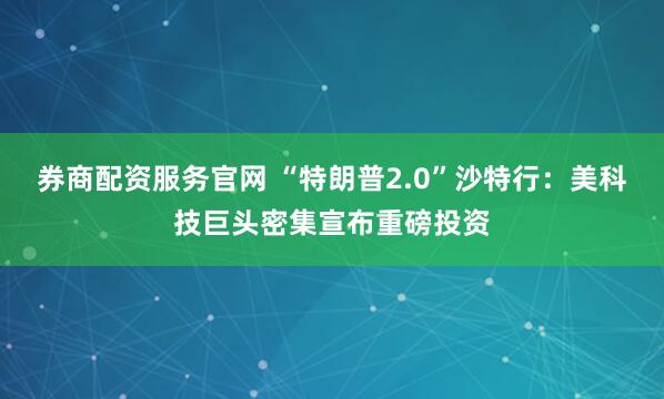 券商配资服务官网 “特朗普2.0”沙特行：美科技巨头密集宣布重磅投资