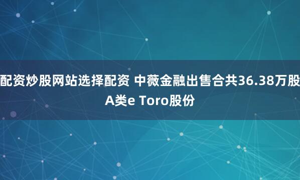 配资炒股网站选择配资 中薇金融出售合共36.38万股A类e Toro股份