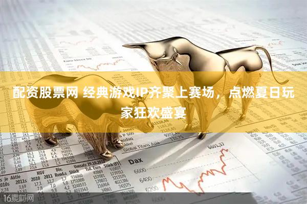 配资股票网 经典游戏IP齐聚上赛场，点燃夏日玩家狂欢盛宴