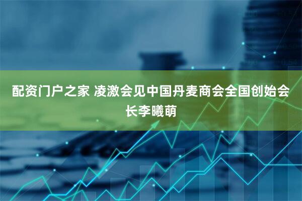 配资门户之家 凌激会见中国丹麦商会全国创始会长李曦萌