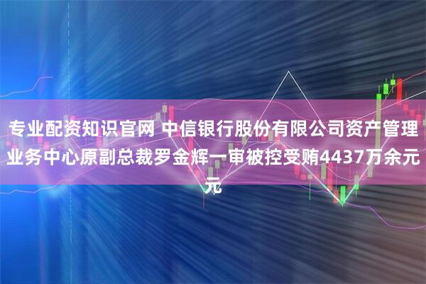 专业配资知识官网 中信银行股份有限公司资产管理业务中心原副总裁罗金辉一审被控受贿4437万余元