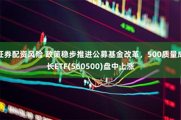 证券配资风险 政策稳步推进公募基金改革，500质量成长ETF(560500)盘中上涨