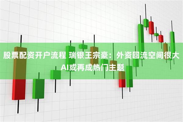 股票配资开户流程 瑞银王宗豪：外资回流空间很大 AI或再成热门主题