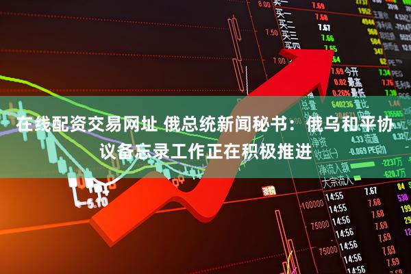 在线配资交易网址 俄总统新闻秘书：俄乌和平协议备忘录工作正在积极推进