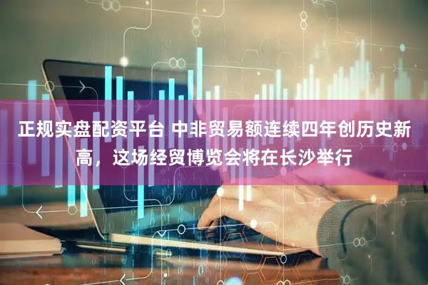 正规实盘配资平台 中非贸易额连续四年创历史新高，这场经贸博览会将在长沙举行