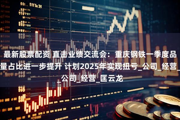 最新股票配资 直击业绩交流会：重庆钢铁一季度品种钢销量占比进一步提升 计划2025年实现扭亏_公司_经营_匡云龙
