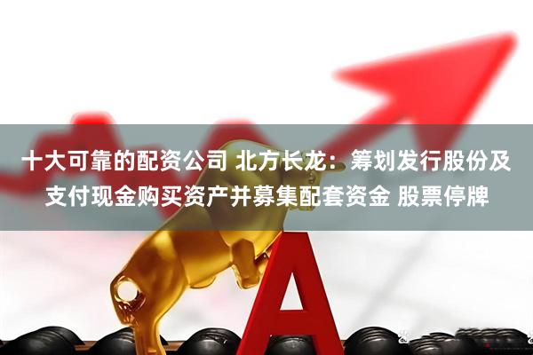 十大可靠的配资公司 北方长龙：筹划发行股份及支付现金购买资产并募集配套资金 股票停牌
