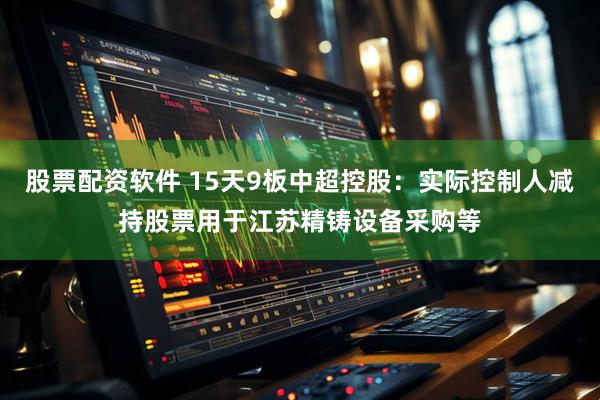 股票配资软件 15天9板中超控股：实际控制人减持股票用于江苏精铸设备采购等