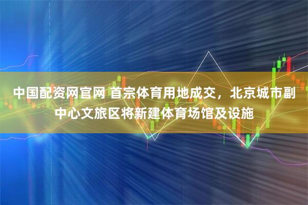 中国配资网官网 首宗体育用地成交，北京城市副中心文旅区将新建体育场馆及设施