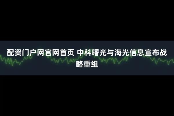 配资门户网官网首页 中科曙光与海光信息宣布战略重组