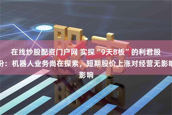 在线炒股配资门户网 实探“9天8板”的利君股份：机器人业务尚在探索，短期股价上涨对经营无影响