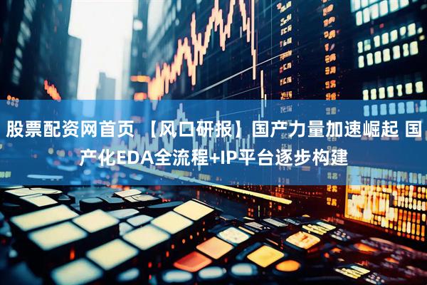 股票配资网首页 【风口研报】国产力量加速崛起 国产化EDA全流程+IP平台逐步构建