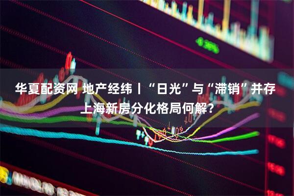 华夏配资网 地产经纬丨“日光”与“滞销”并存 上海新房分化格局何解？