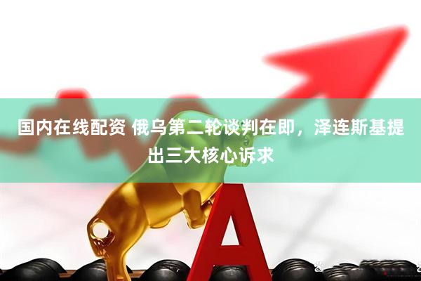 国内在线配资 俄乌第二轮谈判在即，泽连斯基提出三大核心诉求