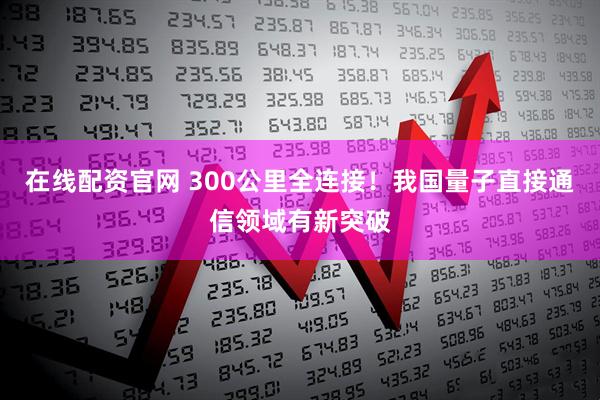 在线配资官网 300公里全连接！我国量子直接通信领域有新突破