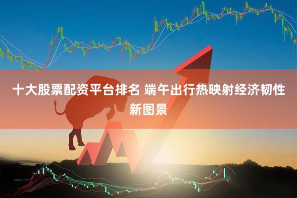 十大股票配资平台排名 端午出行热映射经济韧性新图景