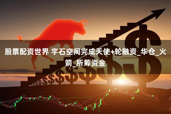 股票配资世界 宇石空间完成天使+轮融资_华仓_火箭_所筹资金