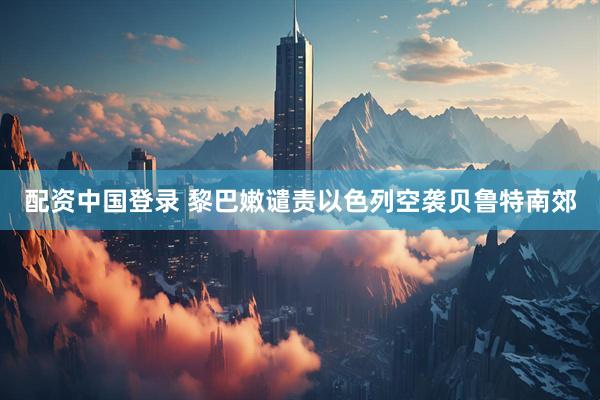 配资中国登录 黎巴嫩谴责以色列空袭贝鲁特南郊