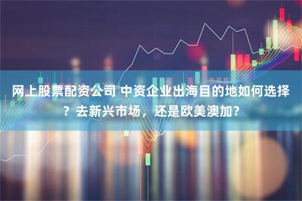 网上股票配资公司 中资企业出海目的地如何选择？去新兴市场，还是欧美澳加？
