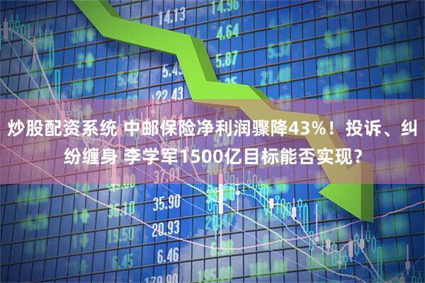 炒股配资系统 中邮保险净利润骤降43%！投诉、纠纷缠身 李学军1500亿目标能否实现？