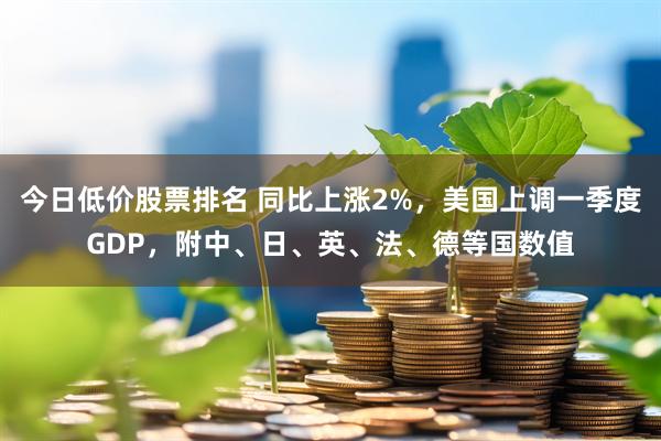 今日低价股票排名 同比上涨2%，美国上调一季度GDP，附中、日、英、法、德等国数值