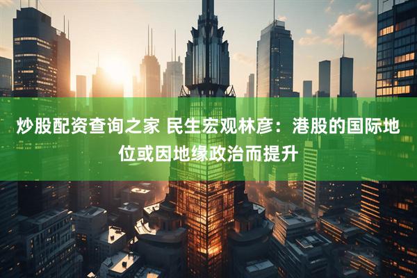 炒股配资查询之家 民生宏观林彦：港股的国际地位或因地缘政治而提升
