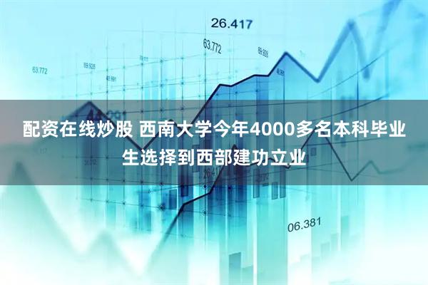 配资在线炒股 西南大学今年4000多名本科毕业生选择到西部建功立业