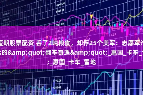 短期股票配资 丢了2吨粮食，却俘25个美军：志愿军汽车兵的&quot;翻车奇遇&quot;_惠国_卡车_雪地