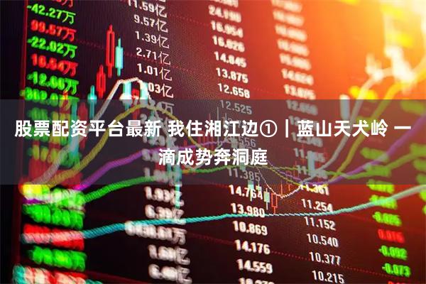股票配资平台最新 我住湘江边①|蓝山天犬岭 一滴成势奔洞庭