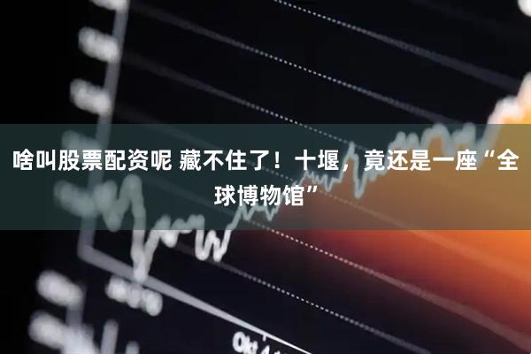 啥叫股票配资呢 藏不住了！十堰，竟还是一座“全球博物馆”