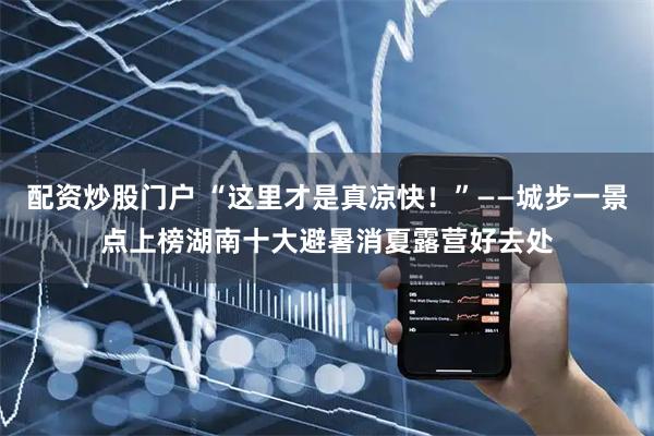 配资炒股门户 “这里才是真凉快!”——城步一景点上榜湖南十大避暑消夏露营好去处