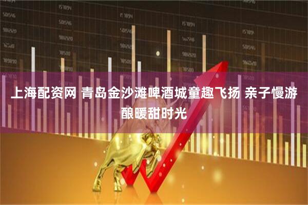 上海配资网 青岛金沙滩啤酒城童趣飞扬 亲子慢游酿暖甜时光