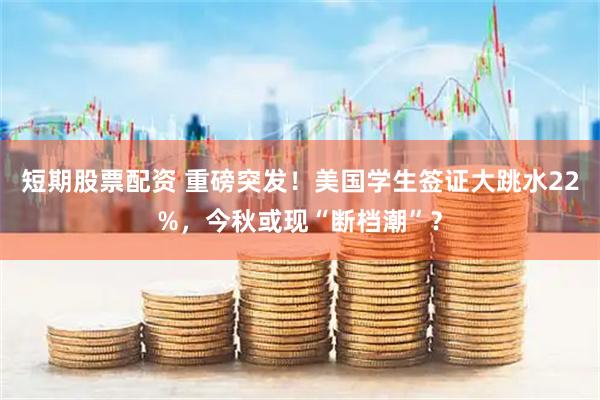 短期股票配资 重磅突发！美国学生签证大跳水22%，今秋或现“断档潮”？