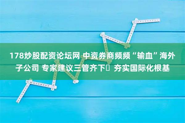 178炒股配资论坛网 中资券商频频“输血”海外子公司 专家建议三管齐下​夯实国际化根基